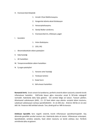 H. Kranioservikal bileşkede

                           1. Arnold- Chiari Malformasyonu

                           2. Kongenital atlanto-aksiel dislokasyon

                           3. Axisoccipitalizasyonu

                           4. Dandy Walker sendromu

                           5. Kranioservikal tm, infeksiyon, paget

İ.   Karotidini

                           1. Arter diseksiyonu

                           2. (ICA, VA)

J.   Akromioklaviküler eklem patolojileri

K. Kalp hastalığı

L. AC hastalıkları

M. Temporomandibüler eklem hastalıkları

N. İç organ patolojileri

                           1. Koroner arter hastalığı

                           2. Pankoast tümörü

                           3. Hiatal herni

                           4. Safra kesesi hastalıkları



Romatoid Artrit; Eroziv sinovit ile karekterize, periferik simetrik eklem tutulumlu sistemik kronik
inflamatuvar hastalıktır. %50’sinde boyun ağrısı mevcuttur ancak % 50’sinde radyografi
normaldir. Kadınlarda daha fazla gözlenir. Üst servikal bölge sık tutulur. Tutulum şekilleri;
Atlantoaxial subluksasyon (AAS) , C1- C2 faset eklem veya atlanto- occipital eklem tutulumu,
subaksiyal subluksasyon ve/veya spondilodiskittir. En sık AAS olur. Anterior ASS’de en sık olan
AAS ‘dir. Posterior AAS tehlikeli olanıdır. Tanı; direkt grafi ve MRI ile konulur.



Ankilozan Spondilit; Sero negatif, sistemik, kronik inflamatuvar spondiloartropatidir. Geç
dönemde genellikle servikal tutulum olur. Kadınlarda daha sık tutulur. İnflamatuvar entezopati,
Spondilodiskit, vertebra osteoitis, faset eklem tutulumu ve kemik ankilozu olur. Periferik
artritlilerde daha sık gözlenir.
 