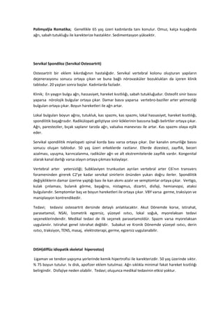 Polimyaljia Romatika; Genellikle 65 yaş üzeri kadınlarda tanı konulur. Omuz, kalça kuşağında
ağrı, sabah tutukluğu ile karekterize hastalıktır. Sedimentasyon yüksektir.




Servikal Spondiloz (Servikal Osteoartrit)

Osteoartrit bir eklem kıkırdağının hastalığıdır. Servikal vertebral kolonu oluşturan yapıların
dejenerasyonu sonucu ortaya çıkan ve buna bağlı nörovasküler bozuklukları da içeren klinik
tablodur. 20 yaştan sonra başlar. Kadınlarda fazladır.

Klinik; En yaygın bulgu ağrı, hassasiyet, hareket kısıtlılığı, sabah tutukluğudur. Osteofit sinir basısı
yaparsa nörolojik bulgular ortaya çıkar. Damar basısı yaparsa vertebro-baziller arter yetmezliği
bulguları ortaya çıkar. Boyun hareketleri ile ağrı artar.

Lokal bulguları boyun ağrısı, tutukluk, kas spazmı, kas spazmı, lokal hassasiyet, hareket kısıtlılığı,
spondilitik başağrısıdır. Radikülopati geliştiyse sinir köklerinin basısına bağlı belirtiler ortaya çıkar.
Ağrı, paresteziler, bıçak saplanır tarzda ağrı, valsalva manevrası ile artar. Kas spazmı olaya eşlik
eder.

Servikal spondilitik miyelopati spinal korda bası varsa ortaya çıkar. Dar kanalın omuriliğe basısı
sonucu oluşan tablodur. 50 yaş üzeri erkeklerde rastlanır. Ellerde dizestezi, zayıflık, beceri
azalması, uyuşma, karıncalanma, radiküler ağrı ve alt ekstremitelerde zayıflık vardır. Kongenital
olarak kanal darlığı varsa olayın ortaya çıkması kolaylaşır.

Vertebral arter yetersizliği; Subklaviyen trunkustan ayrılan vertebral arter C6’nın transvers
forameninden girerek C2’ye kadar servikal sinirlerin önünden yukarı doğru ilerler. Spondilitik
değişikliklerin damar üzerine yaptığı bası ile kan akımı azalır ve semptomlar ortaya çıkar. Vertigo,
kulak çınlaması, bulanık görme, başağrısı, nistagmus, dizartri, disfaji, hemianopsi, ataksi
bulgularıdır. Semptomlar baş ve boyun hareketleri ile ortaya çıkar. VBY varsa germe, traksiyon ve
maniplasyon kontrendikedir.

Tedavi; tedavisi osteoartrit dersinde detaylı anlatılacaktır. Akut Dönemde korse, istirahat,
parasetamol, NSAI, İzometrik egzersiz, yüzeyel ısıtıcı, lokal soğuk, myorelaksan tedavi
seçeneklerindendir. Medikal tedavi de ilk seçenek parasetamoldür. Spazm varsa myorelaksan
uygulanılır. Istirahat genel istırahat değildir. Subakut ve Kronik Dönemde yüzeyel ısıtıcı, derin
ısıtıcı, traksiyon, TENS, masaj, elektroterapi, germe, egzersiz uygulanabilir.



DISH(diffüz idiopatik skeletal hiperostoz)

Ligaman ve tendon yapışma yerlerinde kemik hipertrofisi ile karekterizdir. 50 yaş üzerinde sıktır.
% 75 boyun tutulur. Iv disk, apofizer eklem tutulmaz. Ağrı sıklıkla minimal fakat hareket kısıtlılığı
belirgindir. Disfajiye neden olabilir. Tedavi; oluşunca medikal tedavinin etkisi yoktur.
 