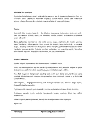 Miyofasial ağrı sendromu

Gergin bantlarda bulunan duyarlı tetik noktalar, yansıyan ağrı ile karekterize hastalıktır. Orta yaş
kadınlarda sıktır. Laboratuvar normaldir. Trapezius, levator skapula kasında tetik nokta byun
ağrısına yol açar. Boyunda ağrı, tutukluk, uyuşma va kaslarda kuvvetsizlik oluşur.



Travma

Kontraktil doku tendon, kaslardır. Bu dokuların travmasına, incinmesine strain adı verilir.
İnert doku kapsül, ligaman, bursa, kan damarları, kıkırdak, duradır. Bu dokuların incinmesine
sprain adı verilir.

Boyun zorlanması travmalar ve kötü postür sonucu oluşur. Alışılmamış bir hareket yapmak,
sportif hareketler, daktilo yazmak, kitap okumak bir örnektir. Boyunda lokal ağrı ve tutukluk
oluşur. Radyoloji normaldir. Fizik mueyenede lordoz düzleşmiş, paravertebral kas spazmı vardır.
Hareketler kısıtlı ve ağrılıdır. Tedavide istirahat, analjezikler, kas gevşeticiler verilir. Yüzeyel ve
derin ısıtıcılar uygulanır. Kötü postür düzeltilmeli, kas gücü arttırılmalıdır.



Servikal Disk Hernisi

Servikal bölgede intervertebral disk dejenerasyonu 2. dekadda başlar.

Klinik; Disk herniasyonunda ağrı ani olarak başlar ve şiddetlidir. Kola, skapular bölgeye ve göğüs
ön tarafına yayılabilir. Parestezi, güçsüzlük, duyu ve refleks kaybı eşlik edebilir.

Tanı; fizik muyenede kompresyon, spurling testi pozitif olur. Spinal sinir, kord basısı varsa
nörolojik defisit gözlenebilir. Basısının düzeyini ve bası derecesini tespit etmede en iyi ileri tetkik
yöntemi MRI dır.

MRI bulguları ; Bulging(bombeleşme); disk materyali vertebra arka kenarına doğru taşmış.
Anulus lifleri sağlam demektir.

Protrüzyon; disk materyali posteriora doğru herniye, anulusta tam olmayan defekt demektir.

Ekstrüzyon (extrude herni); posterior herniasyonla beraber anulusta defekt tam defekt
anlamındadır.

Serbest fragman; ekstrüzyona ilave, herniye disk materyalinin bir kısmı kopmuştur.

Ayırıcı tanı;



Fibromiyalji                            Ağrının özelliği, Hassas noktalar
 