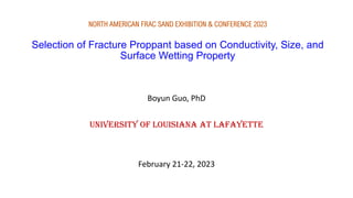 NORTH AMERICAN FRAC SAND EXHIBITION & CONFERENCE 2023
Selection of Fracture Proppant based on Conductivity, Size, and
Surface Wetting Property
Boyun Guo, PhD
University of Louisiana at Lafayette
February 21-22, 2023
 