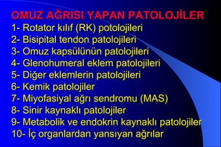 OMUZ AĞRISI YAPAN PATOLOJİLER
1- Rotator kılıf (RK) potolojileri
2- Bisipital tendon patolojileri
3- Omuz kapsülünün patolojileri
4- Glenohumeral eklem patolojileri
5- Diğer eklemlerin patolojileri
6- Kemik patolojiler
7- Miyofasiyal ağrı sendromu (MAS)
8- Sinir kaynaklı patolojiler
9- Metabolik ve endokrin kaynaklı patolojiler
10- İç organlardan yansıyan ağrılar
 