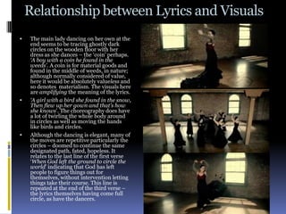 Relationship between Lyrics and Visuals
   The main lady dancing on her own at the
    end seems to be tracing ghostly dark
    circles on the wooden floor with her
    dress as she dances – the ‘coin’ perhaps.
    ‘A boy with a coin he found in the
    weeds’. A coin is for material goods and
    found in the middle of weeds, in nature;
    although normally considered of value,
    here it would be absolutely valueless and
    so denotes materialism. The visuals here
    are amplifying the meaning of the lyrics.
   ‘A girl with a bird she found in the snow,
    Then flew up her gown and that’s how
    she knows’. The choreography does have
    a lot of twirling the whole body around
    in circles as well as moving the hands
    like birds and circles.
   Although the dancing is elegant, many of
    the moves are repetitive particularly the
    circles – doomed to continue the same
    designated path, fated, hopeless. It
    relates to the last line of the first verse
    ‘When God left the ground to circle the
    world’ indicating that God has left
    people to figure things out for
    themselves, without intervention letting
    things take their course. This line is
    repeated at the end of the third verse –
    the lyrics themselves having come full
    circle, as have the dancers.
 