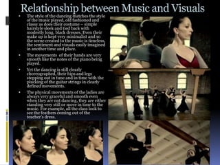 Relationship between Music and Visuals
   The style of the dancing matches the style
    of the music played, old fashioned and
    classy as does their costume – simple
    hairstyle sleek and tied back with
    modestly long, black dresses. Even their
    make up is kept very minimalist and so
    the scene created to the music is timeless,
    the sentiment and visuals easily imagined
    in another time and place.
   The movements of their hands are very
    smooth like the notes of the piano being
    played.
   Yet the dancing is still clearly
    choreographed, their hips and legs
    stepping out in tune and in time with the
    plucking of the guitar strings in clearly
    defined movements.
   The physical movements of the ladies are
    always very graceful and smooth even
    when they are not dancing, they are either
    standing very still or move in time to the
    music. For example, all the class look to
    see the feathers coming out of the
    teacher’s dress.
 