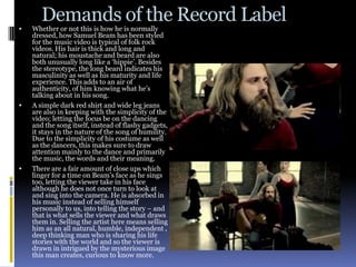 Demands of the Record Label
   Whether or not this is how he is normally
    dressed, how Samuel Beam has been styled
    for the music video is typical of folk rock
    videos. His hair is thick and long and
    natural; his moustache and beard are also
    both unusually long like a ‘hippie’. Besides
    the stereotype, the long beard indicates his
    masculinity as well as his maturity and life
    experience. This adds to an air of
    authenticity, of him knowing what he’s
    talking about in his song.
   A simple dark red shirt and wide leg jeans
    are also in keeping with the simplicity of the
    video; letting the focus be on the dancing
    and the song itself, instead of flashy gadgets,
    it stays in the nature of the song of humility.
    Due to the simplicity of his costume as well
    as the dancers, this makes sure to draw
    attention mainly to the dance and primarily
    the music, the words and their meaning.
   There are a fair amount of close ups which
    linger for a time on Beam’s face as he sings
    too, letting the viewer take in his face
    although he does not once turn to look at
    and sing into the camera. He is absorbed in
    his music instead of selling himself
    personally to us, into telling the story – and
    that is what sells the viewer and what draws
    them in. Selling the artist here means selling
    him as an all natural, humble, independent ,
    deep thinking man who is sharing his life
    stories with the world and so the viewer is
    drawn in intrigued by the mysterious image
    this man creates, curious to know more.
 