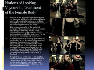 Notions of Looking
Voyeuristic Treatment
of the Female Body
   The use of the dancers watching their own
    performance within the video is an effective
    way of referencing the notions of looking –
    hinting that they are aware of the audience,
    and they are performing for them.
   The windows too add to the notion of
    looking as they present the idea of seeing in
    and sunlight is shining behind them,
    illuminating the room with natural light
    and possibly a symbol for awareness – with
    the mirrors implying a self awareness.
   A mid level medium close up shot is used to
    emphasise the perfect shape of the woman’s
    body and focusing on her backside,
    emphasising her sensuality as she walks
    and then further as the tight fitted dress
    shows off the women’s curves when they
    sway their hips in dancing. As the beard
    made Beam particularly masculine, the
    dresses have emphasised the women’s
    femininity.
   A slightly more subtle way of viewing the
    female body voyeuristically in the medium
    close up shots of the singer’s face we can
    see the main dancer’s bust behind him
    emphasised further by how her head has
    been cut out of the shot.
 