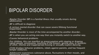 BIPOLAR DISORDER 
oBipolar Disorder (BP) is a familial illness that usually onsets during 
adolescence. 
oBP is difficult to diagnose 
oA serious mental disorder that can cause severe lifelong functional 
impairment. 
oBipolar Disorder is most of the time accompanied by another disorder. 
oBP is when you are acting one way then you instantly switch to another way. 
oCauses behavioral problems 
oFor children, this can manifest as preoccupation with viewing or drawing 
naked people, provocative, touching of the breasts, gentile area, or buttocks 
of other, intense and inappropriate kissing or sexually explicit dancing. 
oChild displays behavior problems, rebels against parents, and has frequent 
temper outbursts. 
oAdolescent experiences substance abuse, fluctuations in their moods, and 
depressive episodes. 
 