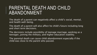 PARENTAL DEATH AND CHILD 
ABANDONMENT 
The death of a parent can negatively affect a child’s social, mental, 
and health well-being. 
The death of a parent will also affect he child's future including long 
and short term decisions. 
The decisions include possibility of teenage marriage, working as a 
teenager, joining the military, and higher education stability. 
The parental death can cause child abandonment especially if the 
child was close to the parent who passed. 
 