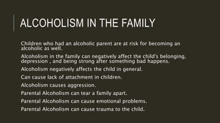 ALCOHOLISM IN THE FAMILY 
Children who had an alcoholic parent are at risk for becoming an 
alcoholic as well. 
Alcoholism in the family can negatively affect the child's belonging, 
depression , and being strong after something bad happens. 
Alcoholism negatively affects the child in general. 
Can cause lack of attachment in children. 
Alcoholism causes aggression. 
Parental Alcoholism can tear a family apart. 
Parental Alcoholism can cause emotional problems. 
Parental Alcoholism can cause trauma to the child. 
 