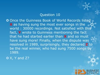 Question 10
 Once the Guinness Book of World Records listed
X as having sung the most ever songs in the
world : 30000 recordings. Not satisfied with this
fact, Y wrote to Guinness mentioning the fact
that he had started earlier than X and so must
have sung more! Finally, when the dispute was
resolved in 1989, surprisingly, they declared Z to
be the real winner, who had sung 7500 songs by
1989.
 X, Y and Z?
 