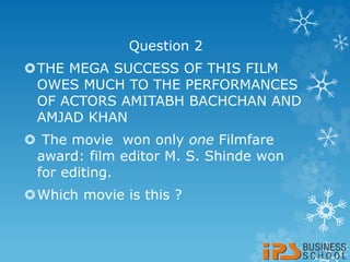 Question 2
THE MEGA SUCCESS OF THIS FILM
OWES MUCH TO THE PERFORMANCES
OF ACTORS AMITABH BACHCHAN AND
AMJAD KHAN
 The movie won only one Filmfare
award: film editor M. S. Shinde won
for editing.
Which movie is this ?
 