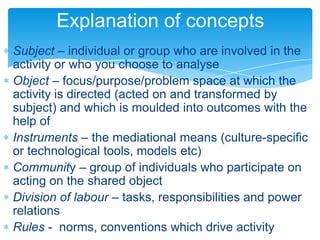 Explanation of concepts
Subject – individual or group who are involved in the
activity or who you choose to analyse
Object – focus/purpose/problem space at which the
activity is directed (acted on and transformed by
subject) and which is moulded into outcomes with the
help of
Instruments – the mediational means (culture-specific
or technological tools, models etc)
Community – group of individuals who participate on
acting on the shared object
Division of labour – tasks, responsibilities and power
relations
Rules - norms, conventions which drive activity
 