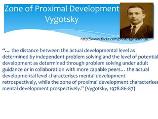 Zone of Proximal Development
          Vygotsky

                                  http://www.flickr.com/photos/josemota/

“… the distance between the actual developmental level as
determined by independent problem solving and the level of potential
development as determined through problem solving under adult
guidance or in collaboration with more capable peers… the actual
developmental level characterises mental development
retrospectively, while the zone of proximal development characterises
mental development prospectively.” (Vygotsky, 1978:86-87)
 