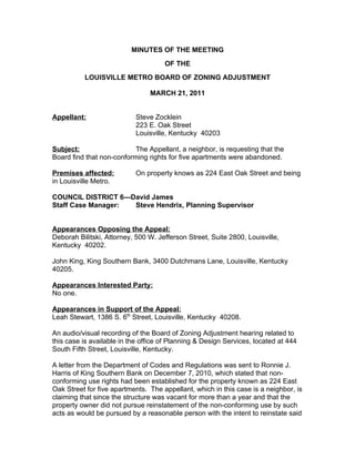 MINUTES OF THE MEETING
                                     OF THE
          LOUISVILLE METRO BOARD OF ZONING ADJUSTMENT

                                MARCH 21, 2011


Appellant:                  Steve Zocklein
                            223 E. Oak Street
                            Louisville, Kentucky 40203

Subject:                   The Appellant, a neighbor, is requesting that the
Board find that non-conforming rights for five apartments were abandoned.

Premises affected:          On property knows as 224 East Oak Street and being
in Louisville Metro.

COUNCIL DISTRICT 6—David James
Staff Case Manager: Steve Hendrix, Planning Supervisor


Appearances Opposing the Appeal:
Deborah Bilitski, Attorney, 500 W. Jefferson Street, Suite 2800, Louisville,
Kentucky 40202.

John King, King Southern Bank, 3400 Dutchmans Lane, Louisville, Kentucky
40205.

Appearances Interested Party:
No one.

Appearances in Support of the Appeal:
Leah Stewart, 1386 S. 6th Street, Louisville, Kentucky 40208.

An audio/visual recording of the Board of Zoning Adjustment hearing related to
this case is available in the office of Planning & Design Services, located at 444
South Fifth Street, Louisville, Kentucky.

A letter from the Department of Codes and Regulations was sent to Ronnie J.
Harris of King Southern Bank on December 7, 2010, which stated that non-
conforming use rights had been established for the property known as 224 East
Oak Street for five apartments. The appellant, which in this case is a neighbor, is
claiming that since the structure was vacant for more than a year and that the
property owner did not pursue reinstatement of the non-conforming use by such
acts as would be pursued by a reasonable person with the intent to reinstate said
 
