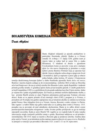 1
Božanstvena komedija
Dante Alighieri
Dante Alighieri talijanski je pjesnik podrijetlom iz
patricijske fioretinske obitelji. Rođen je u Firenci
između 18. svibnja i 17. lipnja 1256. godine (sam je
izjavio kako je rođen kad je sunce bilo u znaku
Blizanaca). U mladosti se družio s pjesnikom
Cavalcantijem kome je posvetio svoje prvo značajno
djelo La vita nuova (inspiraciju je pronašao u svojoj
ljubavi prema Beatrice Portinari koju je upoznao kao
dječak i koja je odigrala važnu ulogu u njegovom životi
i stvaralaštvu; djelo je napisano u prozi gdje je ubacio
jednu baladu, jednu šestinu, 25 soneta i 4 kancone;na
temelju idealiziranog koncepta ljubavi u duhu firentinske pjesničke škole dolce stil nuovo;
Beatrice i njezinu ljepotu uzdigao je do izvanzemaljskog simbola). Drži se kako je filozofiju
učio kod franjevaca i da mu je učitelj retorike bio Brunetto Latini, tajnik Republike i istaknuti
pristaša gvelske stranke. U gradskoj općini služio je kao konjički glasnik. U službi grada borio
se kod Campaldina (1289.), a u političkom životu grada sudjeluje kao član Vijeća stotine. Jedno
je vrijeme bio i jedan od gradskih pripra. Za Firencu je obnašao različite diplomatske službe, a
kao pristaša Bijelih pružao je otpor Papinim pokušajima podvrgavanja Toskane crkvenoj
državi. Kada su se papine pristaše (Crni) domogli vlasti (1302.), prognan je iz Firence, a
presudom od 10.ožujka iste godine zaprijećeno mu je lomačom ukoliko se zatekne na teritoriju
grada Firence. Kao izbjeglica živio je u Veroni, Arezzu, Ravenni, a neko vrijeme i u Parizu.
Iako izgnan i u tuđini Dante nije gubio nadu kako će se jednog dana vratiti u Firencu. 1315.
ponuđen mu je povratak ali pod određenim okolnostima. Dante je to odbio držeći uvjete
ponižavajućima.materijalna nesigurnost i teške životne prilike prisiljavale su ga na traženje
utjecajnih saveznika. Kada je umro Henrik VII. izgubio je sve izglede kako bi neka vanjska
intervencija mogla izmijeniti političko stanje u gradu. Razočaran udaljavao se od pristaša i
istomišljenika. Od 1318. trajno se naselio u Ravenni gdje je predavao retoriku. Godinu dana
prije smrti u Veroni je na latinskom jeziku napisao raspravu Questio de aqua et terra. Razbolio
se putujući u veneciju i po povratku u Ravennu 1321. u noći s 13. na 14. rujna umro.
 