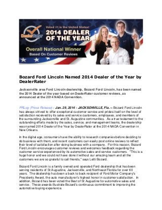 Bozard Ford Lincoln Named 2014 Dealer of the Year by
DealerRater
Jacksonville area Ford Lincoln dealership, Bozard Ford Lincoln, has been named
the 2014 Dealer of the year based on DealerRater customer reviews, as
announced at the 2014 NADA Convention.

PRLog (Press Release) - Jan. 29, 2014 - JACKSONVILLE, Fla. -- Bozard Ford Lincoln
has always strived to offer exceptional customer service and prides itself on the level of
satisfaction received by its sales and service customers, employees, and members of
the surrounding Jacksonville and St. Augustine communities. As a true testament to the
outstanding efforts made by the sales, service, and management teams, the dealership
was named 2014 Dealer of the Year by DealerRater at the 2014 NADA Convention in
New Orleans.
In the digital age, consumers have the ability to research companies before deciding to
do business with them, and recent customers can easily post online reviews to reflect
their level of satisfaction after doing business with a company. For this reason, Bozard
Ford Lincoln encourages customer reviews and welcomes feedback regarding the
customer service experienced by its automotive sales and service customers. "This is a
huge honor and we could not have done it without our amazing team and all the
customers we are so grateful to call friends," says Letti Bozard.
Bozard Ford Lincoln is a family owned and operated Ford dealership that has been
serving residents of St Augustine, Jacksonville, and Northeast Florida for over 60
years. The dealership has been a back to back recipient of Ford Motor Company's
Presidents Award, the auto manufacturer's highest honor in customer satisfaction. In
addition, Bozard has been voted the Best of St Augustine for automotive sales and
service. These awards illustrate Bozard's continuous commitment to improving the
automotive buying experience.

 