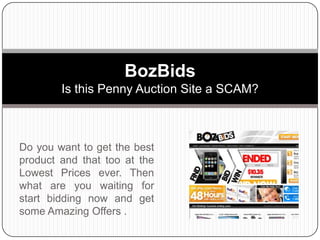 Do you want to get the best product and that too at the Lowest Prices ever. Then what are you waiting for start bidding now and get some Amazing Offers . BozBidsIs this Penny Auction Site a SCAM? 