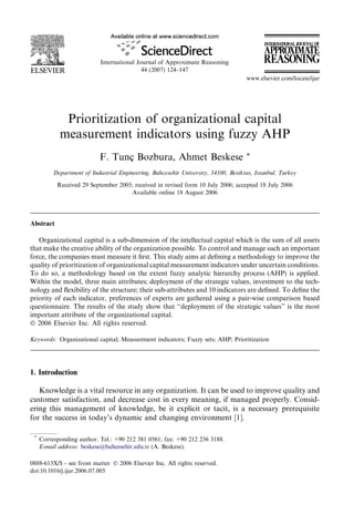Prioritization of organizational capital
measurement indicators using fuzzy AHP
F. Tunç Bozbura, Ahmet Beskese *
Department of Industrial Engineering, Bahcesehir University, 34100, Besiktas, Istanbul, Turkey
Received 29 September 2005; received in revised form 10 July 2006; accepted 18 July 2006
Available online 18 August 2006
Abstract
Organizational capital is a sub-dimension of the intellectual capital which is the sum of all assets
that make the creative ability of the organization possible. To control and manage such an important
force, the companies must measure it ﬁrst. This study aims at deﬁning a methodology to improve the
quality of prioritization of organizational capital measurement indicators under uncertain conditions.
To do so, a methodology based on the extent fuzzy analytic hierarchy process (AHP) is applied.
Within the model, three main attributes; deployment of the strategic values, investment to the tech-
nology and ﬂexibility of the structure; their sub-attributes and 10 indicators are deﬁned. To deﬁne the
priority of each indicator, preferences of experts are gathered using a pair-wise comparison based
questionnaire. The results of the study show that ‘‘deployment of the strategic values’’ is the most
important attribute of the organizational capital.
 2006 Elsevier Inc. All rights reserved.
Keywords: Organizational capital; Measurement indicators; Fuzzy sets; AHP; Prioritization
1. Introduction
Knowledge is a vital resource in any organization. It can be used to improve quality and
customer satisfaction, and decrease cost in every meaning, if managed properly. Consid-
ering this management of knowledge, be it explicit or tacit, is a necessary prerequisite
for the success in today’s dynamic and changing environment [1].
0888-613X/$ - see front matter  2006 Elsevier Inc. All rights reserved.
doi:10.1016/j.ijar.2006.07.005
*
Corresponding author. Tel.: +90 212 381 0561; fax: +90 212 236 3188.
E-mail address: beskese@bahcesehir.edu.tr (A. Beskese).
International Journal of Approximate Reasoning
44 (2007) 124–147
www.elsevier.com/locate/ijar
 
