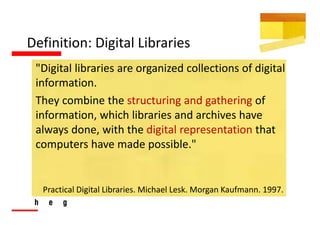 Definition: Digital Libraries
 "Digital libraries are organized collections of digital 
 information. 
 They combine the structuring and gathering of 
 information, which libraries and archives have 
 always done, with the digital representation that 
 computers have made possible."


  Practical Digital Libraries. Michael Lesk. Morgan Kaufmann. 1997.
 