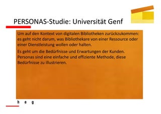 PERSONAS‐Studie: Universität Genf
 Um auf den Kontext von digitalen Bibliotheken zurückzukommen: 
 es geht nicht darum, was Bibliothekare von einer Ressource oder 
 einer Dienstleistung wollen oder halten.
 Es geht um die Bedürfnisse und Erwartungen der Kunden. 
 Personas sind eine einfache und effiziente Methode, diese 
 Bedürfnisse zu illustrieren.
 