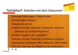 Testablauf: Arbeiten mit dem Dokument
1.   Bisherige Erfahrungen / Freies Surfen
2.   Suchstrategie erläutern
3.   Dokumente suchen
4.   Arbeiten mit dem Faksimile: Funktionen erläutern
        (Wechsel zur anderen Plattform)
5.   Direkter Vergleich des „look&feel“
6.   Arbeiten mit dem Faksimile: Funktionen erläutern
7.   Gesonderte Funktionen: RSS / Material / DFG‐Viewer
8.   Post‐hoc Interview zur Arbeit mit dem Dokument
 