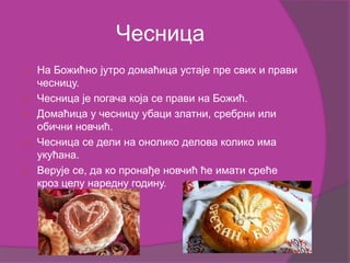 Чесница
 На Божићно јутро домаћица устаје пре свих и прави
чесницу.
 Чесница је погача која се прави на Божић.
 Домаћица у чесницу убаци златни, сребрни или
обични новчић.
 Чесница се дели на онолико делова колико има
укућана.
 Верује се, да ко пронађе новчић ће имати среће
кроз целу наредну годину.
 