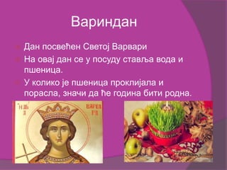 Вариндан
 Дан посвећен Светој Варвари
 На овај дан се у посуду ставља вода и
пшеница.
 У колико је пшеница проклијала и
порасла, значи да ће година бити родна.
 