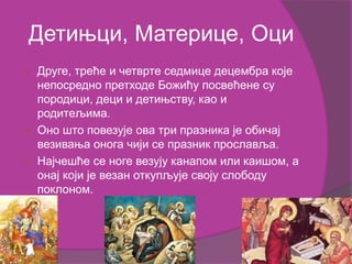 Детињци, Материце, Оци
 Друге, треће и четврте седмице децембра које
непосредно претходе Божићу посвећене су
породици, деци и детињству, као и
родитељима.
 Оно што повезује ова три празника је обичај
везивања онога чији се празник прославља.
 Најчешће се ноге везују канапом или каишом, а
онај који је везан откупљује своју слободу
поклоном.
 