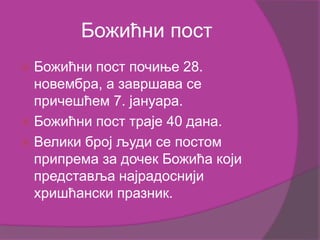 Божићни пост
 Божићни пост почиње 28.
новембра, а завршава се
причешћем 7. јануара.
 Божићни пост траје 40 дана.
 Велики број људи се постом
припрема за дочек Божића који
представља најрадоснији
хришћански празник.
 