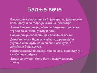 Бадње вече
 Бадњи дан се прославља 6. јануара, по јулијанском
календару, а по георгијанском 24. децембра.
 Назив Бадњи дан је добио по бадњаку који се на
тај дан сече, уноси у кућу и пали.
 Бадњи дан је последњи дан Божићног поста.
 Домаћин уноси бадњак у кућу, поздрављајући
укућане и бацајући сено по соби или кући, а
домаћица баца кукурз.
 Након уношења бадњака, пре вечере, деца пијучу и
симболишу рађање.
 Затим се укућани моле богу и седају за посну
трпезу.
 