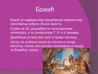 Божић
 Божић је најрадоснији хришћански празник који
прославља рођене Исуса Христа.
 Слави се 25. децембра по георгијанском
календару, а по јулијанском 7. 8. и 9. јануара.
 Домаћица устане пре свих и прави чесницу.
 Ујутру се укућани окупе за столом и читају
молитву, наком чега долази положајник и седају
за Божићну трпезу
 