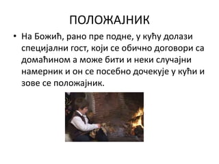 ПОЛОЖАЈНИК
• На Божић, рано пре подне, у кућу долази
специјални гост, који се обично договори са
домаћином а може бити и неки случајни
намерник и он се посебно дочекује у кући и
зове се положајник.
 
