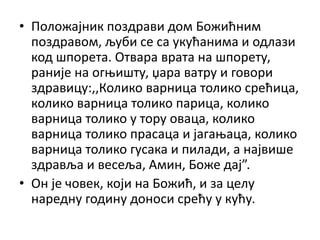 • Положајник поздрави дом Божићним
поздравом, љуби се са укућанима и одлази
код шпорета. Отвара врата на шпорету,
раније на огњишту, џара ватру и говори
здравицу:,,Колико варница толико срећица,
колико варница толико парица, колико
варница толико у тору оваца, колико
варница толико прасаца и јагањаца, колико
варница толико гусака и пилади, а највише
здравља и весеља, Амин, Боже дај”.
• Он је човек, који на Божић, и за целу
наредну годину доноси срећу у кућу.
 
