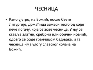 ЧЕСНИЦА
• Рано ујутро, на Божић, после Свете
Литургије, домаћица замеси тесто од којег
пече погачу, која се зове чесница. У њу се
ставља златни, сребрни или обични новчић,
одозго се боде гранчицом бадњака, и та
чесница има улогу славског колача на
Божић.
 