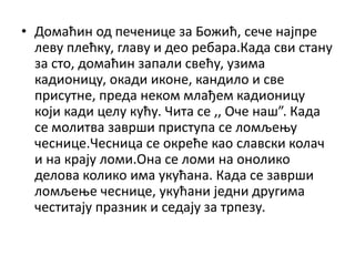 • Домаћин од печенице за Божић, сече најпре
леву плећку, главу и део ребара.Када сви стану
за сто, домаћин запали свећу, узима
кадионицу, окади иконе, кандило и све
присутне, преда неком млађем кадионицу
који кади целу кућу. Чита се ,, Оче наш”. Када
се молитва заврши приступа се ломљењу
чеснице.Чесница се окреће као славски колач
и на крају ломи.Она се ломи на онолико
делова колико има укућана. Када се заврши
ломљење чеснице, укућани једни другима
честитају празник и седају за трпезу.
 