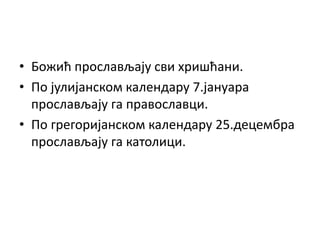 • Божић прослављају сви хришћани.
• По јулијанском календару 7.јануара
прослављају га православци.
• По грегоријанском календару 25.децембра
прослављају га католици.
 