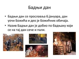 Бадњи дан
• Бадњи дан се прославља 6.јануара, дан
уочи Божића и део је Божићних обичаја.
• Назив Бадњи дан је добио по бадњаку који
се на тај дан сече и пали.
 