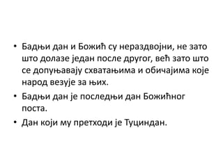 • Бадњи дан и Божић су нераздвојни, не зато
што долазе један после другог, већ зато што
се допуњавају схватањима и обичајима које
народ везује за њих.
• Бадњи дан је последњи дан Божићног
поста.
• Дан који му претходи је Туциндан.
 