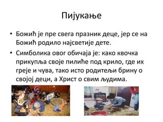 Пијукање
• Божић је пре свега празник деце, јер се на
Божић родило најсветије дете.
• Симболика овог обичаја је: како квочка
прикупља своје пилиће под крило, где их
греје и чува, тако исто родитељи брину о
својој деци, а Христ о свим људима.
 