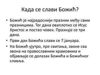Када се слави Божић?
• Божић је најрадоснији празник међу свим
празницима. Тог дана оваплотио се Исус
Христос и постао човек. Празнује се три
дана.
• Први дан Божића слави се 7.јануара.
• На Божић ујутро, пре свитања, звоне сва
звона на православним храмовима и
објављује се долазак Божића и Божићног
славља.
 