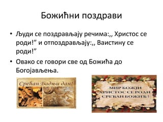 Божићни поздрави
• Људи се поздрављају речима:,, Христос се
роди!” и отпоздрављају:,, Ваистину се
роди!”
• Овако се говори све од Божића до
Богојављења.
 