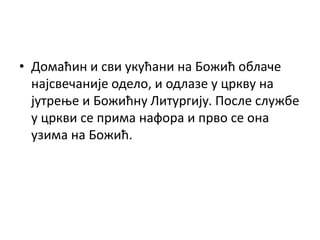 • Домаћин и сви укућани на Божић облаче
најсвечаније одело, и одлазе у цркву на
јутрење и Божићну Литургију. После службе
у цркви се прима нафора и прво се она
узима на Божић.
 