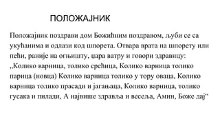 ПОЛОЖАЈНИК
Положајник поздрави дом Божићним поздравом, љуби се са
укућанима и одлази код шпорета. Отвара врата на шпорету или
пећи, раније на огњишту, џара ватру и говори здравицу:
„Колико варница, толико срећица, Колико варница толико
парица (новца) Колико варница толико у тору оваца, Колико
варница толико прасади и јагањаца, Колико варница, толико
гусака и пилади, А највише здравља и весеља, Амин, Боже дај“
 