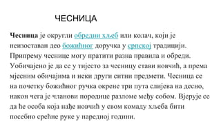 ЧЕСНИЦА
Чесница је округли обредни хљеб или колач, који је
неизоставан део божићног доручка у српској традицији.
Припрему чеснице могу пратити разна правила и обреди.
Уобичајено је да се у тијесто за чесницу стави новчић, а према
мјесним обичајима и неки други ситни предмети. Чесница се
на почетку божићног ручка окрене три пута слијева на десно,
након чега је чланови породице разломе међу собом. Вјерује се
да ће особа која нађе новчић у свом комаду хљеба бити
посебно срећне руке у наредној години.
 
