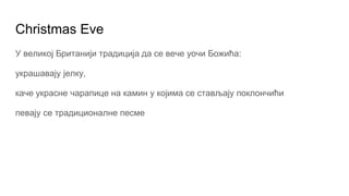 Christmas Eve
У великој Британији традиција да се вече уочи Божића:
украшавају јелку,
каче украсне чарапице на камин у којима се стављају поклончићи
певају се традиционалне песме
 