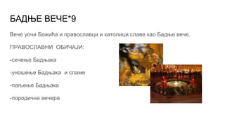 БАДЊЕ ВЕЧЕ*9
Вече уочи Божића и православци и католици славе као Бадње вече.
ПРАВОСЛАВНИ ОБИЧАЈИ:
-сечење Бадњака
-уношење Бадњака и сламе
-паљење Бадњака
-породична вечера
 