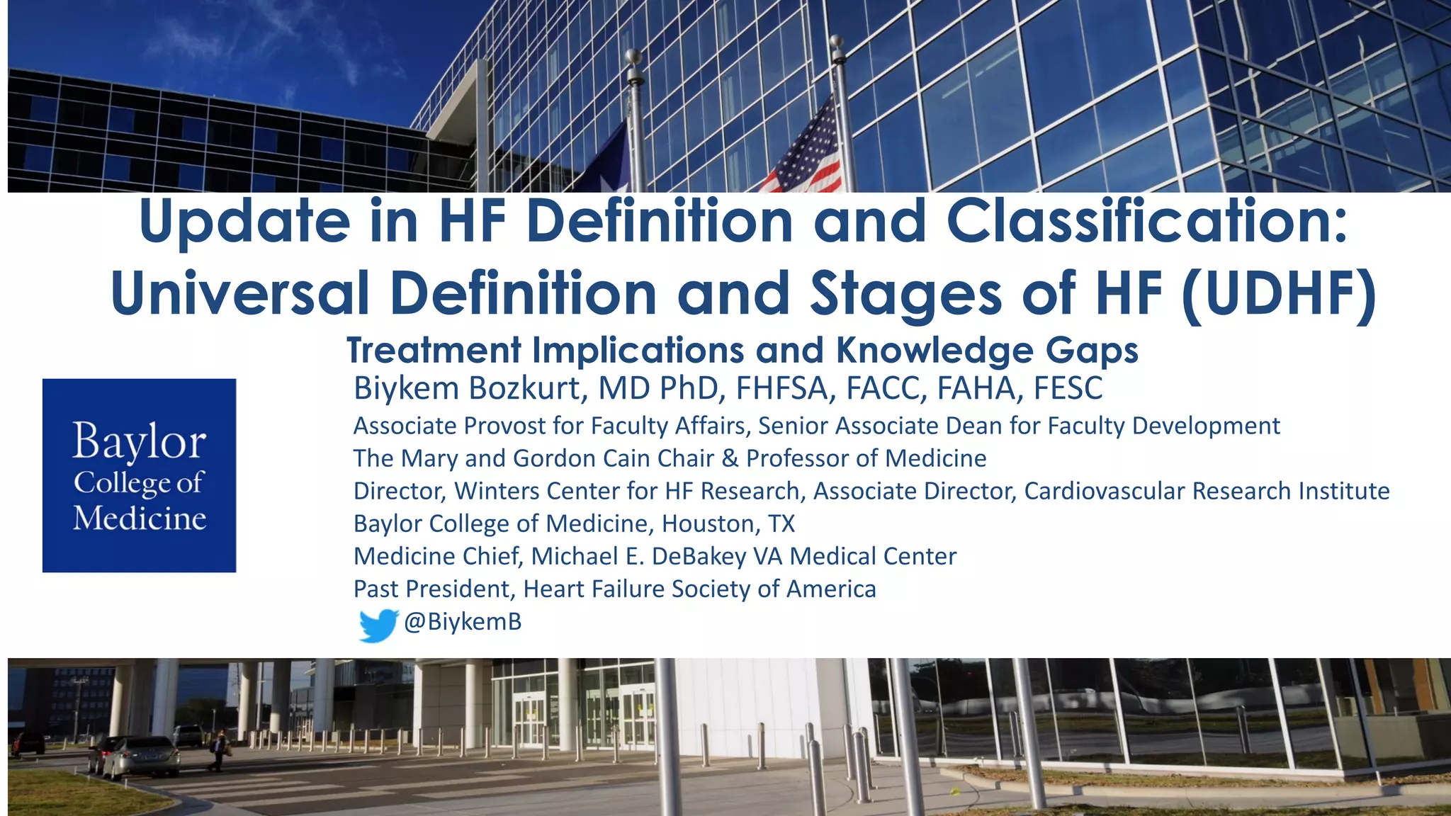 Biykem Bozkurt, MD PhD, FHFSA, FACC, FAHA, FESC
Associate Provost for Faculty Affairs, Senior Associate Dean for Faculty Development
The Mary and Gordon Cain Chair & Professor of Medicine
Director, Winters Center for HF Research, Associate Director, Cardiovascular Research Institute
Baylor College of Medicine, Houston, TX
Medicine Chief, Michael E. DeBakey VA Medical Center
Past President, Heart Failure Society of America
@BiykemB
Update in HF Definition and Classification:
Universal Definition and Stages of HF (UDHF)
Treatment Implications and Knowledge Gaps
 