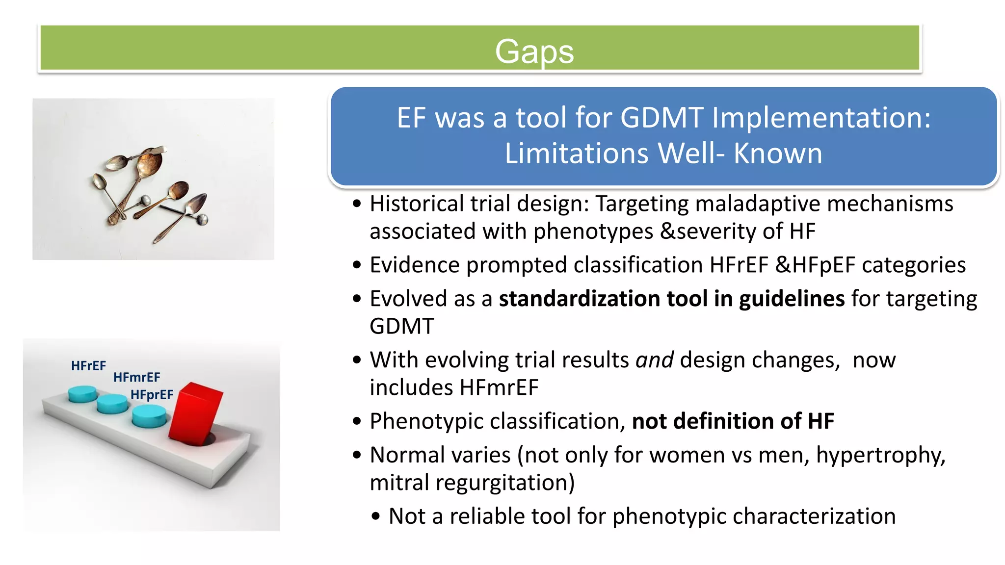 Gaps
EF was a tool for GDMT Implementation:
Limitations Well- Known
• Historical trial design: Targeting maladaptive mechanisms
associated with phenotypes &severity of HF
• Evidence prompted classification HFrEF &HFpEF categories
• Evolved as a standardization tool in guidelines for targeting
GDMT
• With evolving trial results and design changes, now
includes HFmrEF
• Phenotypic classification, not definition of HF
• Normal varies (not only for women vs men, hypertrophy,
mitral regurgitation)
• Not a reliable tool for phenotypic characterization
HFrEF
HFmrEF
HFprEF
 