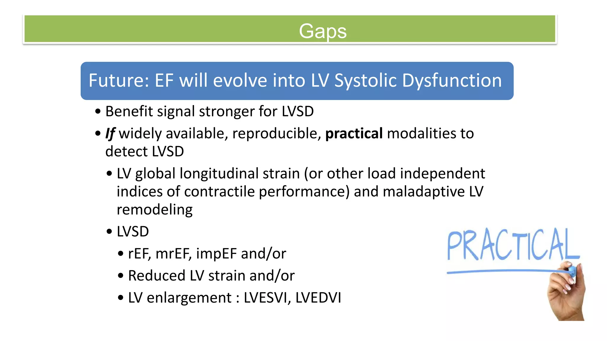 Gaps
Future: EF will evolve into LV Systolic Dysfunction
• Benefit signal stronger for LVSD
• If widely available, reproducible, practical modalities to
detect LVSD
• LV global longitudinal strain (or other load independent
indices of contractile performance) and maladaptive LV
remodeling
• LVSD
• rEF, mrEF, impEF and/or
• Reduced LV strain and/or
• LV enlargement : LVESVI, LVEDVI
 