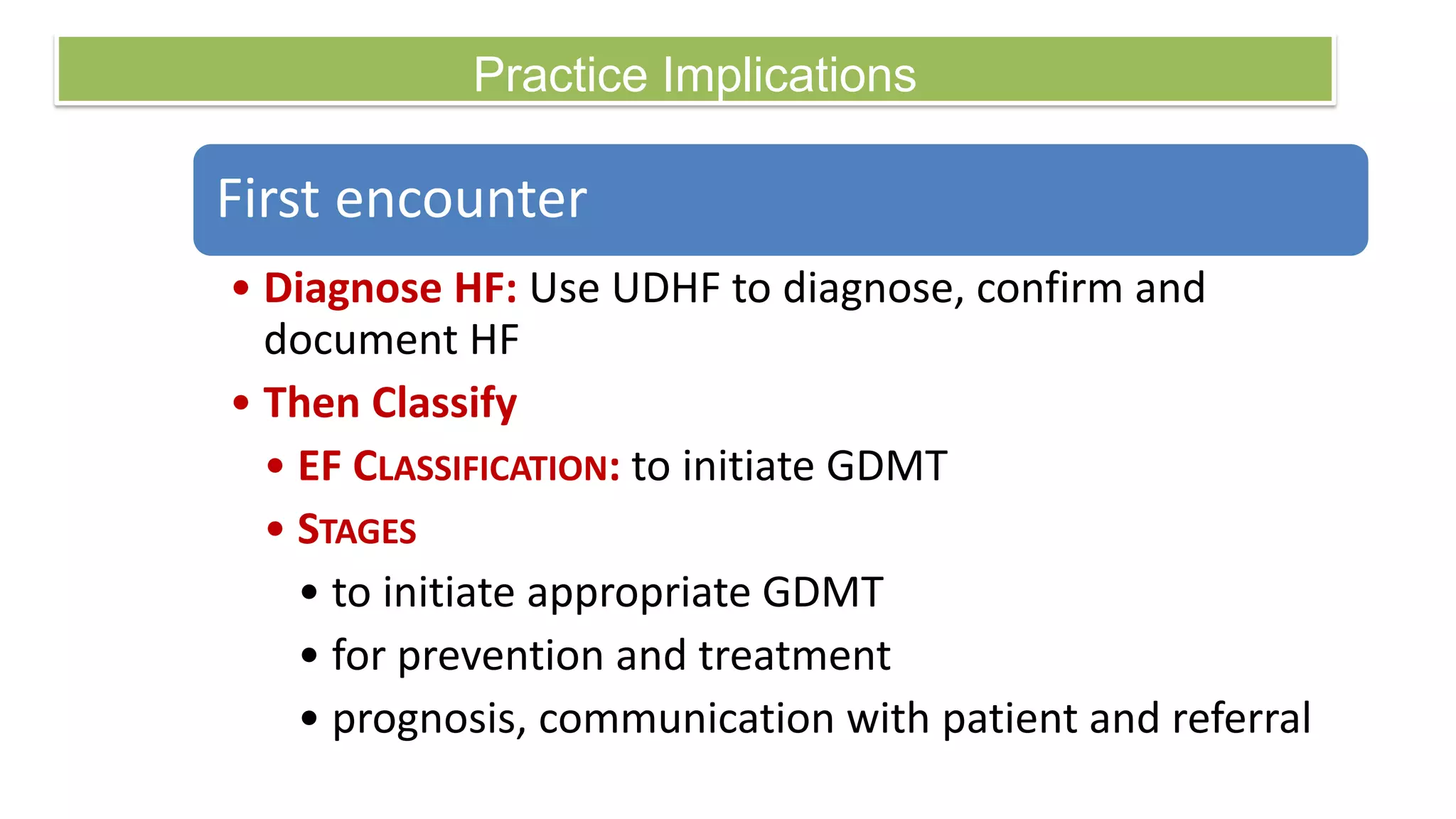 Practice Implications
First encounter
• Diagnose HF: Use UDHF to diagnose, confirm and
document HF
• Then Classify
• EF CLASSIFICATION: to initiate GDMT
• STAGES
• to initiate appropriate GDMT
• for prevention and treatment
• prognosis, communication with patient and referral
 