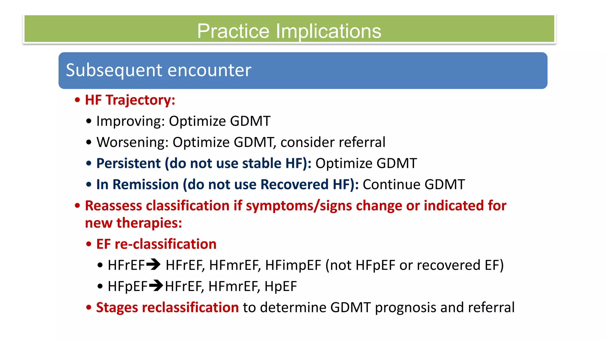 Practice Implications
Subsequent encounter
• HF Trajectory:
• Improving: Optimize GDMT
• Worsening: Optimize GDMT, consider referral
• Persistent (do not use stable HF): Optimize GDMT
• In Remission (do not use Recovered HF): Continue GDMT
• Reassess classification if symptoms/signs change or indicated for
new therapies:
• EF re-classification
• HFrEF HFrEF, HFmrEF, HFimpEF (not HFpEF or recovered EF)
• HFpEFHFrEF, HFmrEF, HpEF
• Stages reclassification to determine GDMT prognosis and referral
 